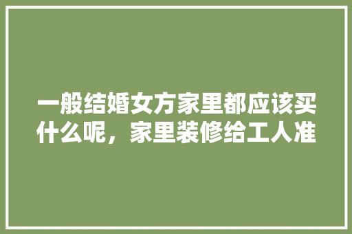 一般结婚女方家里都应该买什么呢，家里装修给工人准备什么东西。 一般结婚女方家里都应该买什么呢，家里装修给工人准备什么东西。 家居装饰