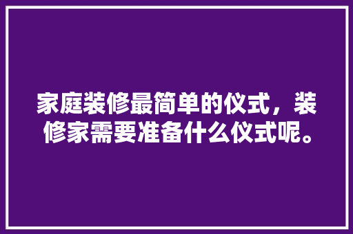 家庭装修最简单的仪式，装修家需要准备什么仪式呢。 家庭装修最简单的仪式，装修家需要准备什么仪式呢。 家居装饰