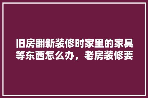 旧房翻新装修时家里的家具等东西怎么办，老房装修要准备什么东西。 旧房翻新装修时家里的家具等东西怎么办，老房装修要准备什么东西。 家居设计