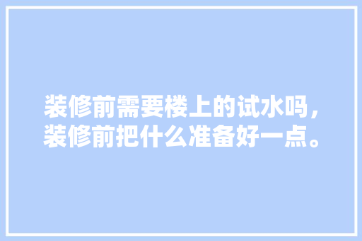 装修前需要楼上的试水吗，装修前把什么准备好一点。 装修前需要楼上的试水吗，装修前把什么准备好一点。 家居装饰