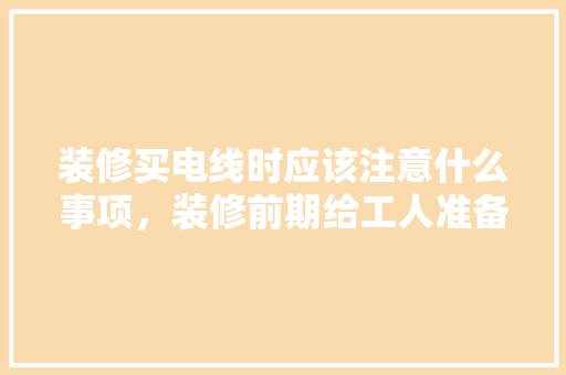 装修买电线时应该注意什么事项，装修前期给工人准备什么东西。 装修买电线时应该注意什么事项，装修前期给工人准备什么东西。 家居设计