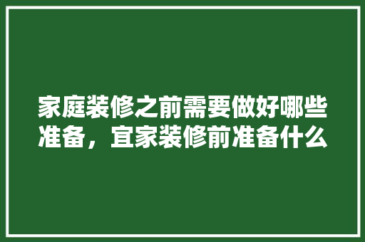 家庭装修之前需要做好哪些准备，宜家装修前准备什么东西好。 家庭装修之前需要做好哪些准备，宜家装修前准备什么东西好。 家居设计