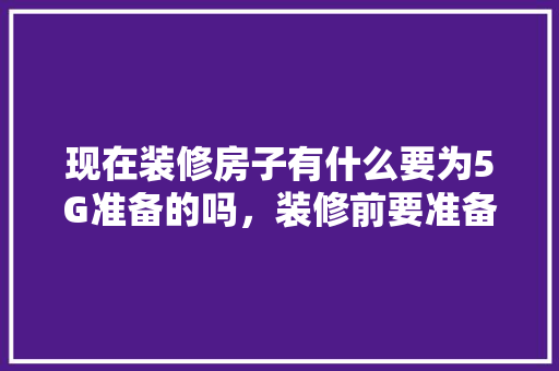 现在装修房子有什么要为5G准备的吗，装修前要准备什么。 现在装修房子有什么要为5G准备的吗，装修前要准备什么。 买房须知