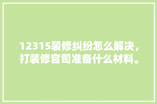 12315装修纠纷怎么解决，打装修官司准备什么材料。 12315装修纠纷怎么解决，打装修官司准备什么材料。 买房须知