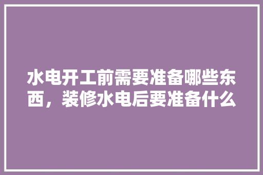 水电开工前需要准备哪些东西，装修水电后要准备什么东西。 水电开工前需要准备哪些东西，装修水电后要准备什么东西。 买房须知