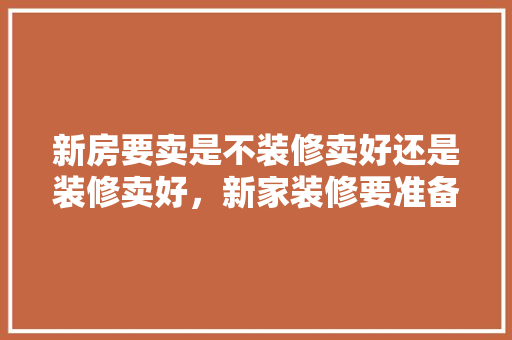 新房要卖是不装修卖好还是装修卖好，新家装修要准备什么东西。 新房要卖是不装修卖好还是装修卖好，新家装修要准备什么东西。 买房须知