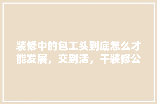 装修中的包工头到底怎么才能发展，交到活，干装修公司需要准备什么东西。 装修中的包工头到底怎么才能发展，交到活，干装修公司需要准备什么东西。 家居设计