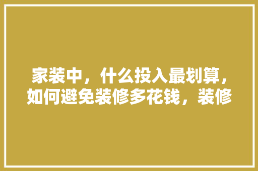 家装中，什么投入最划算，如何避免装修多花钱，装修入门准备什么好看图片。 家装中，什么投入最划算，如何避免装修多花钱，装修入门准备什么好看图片。 装修知识