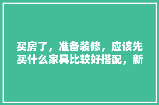 买房了，准备装修，应该先买什么家具比较好搭配，新家装修准备买什么好呢图片。 买房了，准备装修，应该先买什么家具比较好搭配，新家装修准备买什么好呢图片。 家居装饰