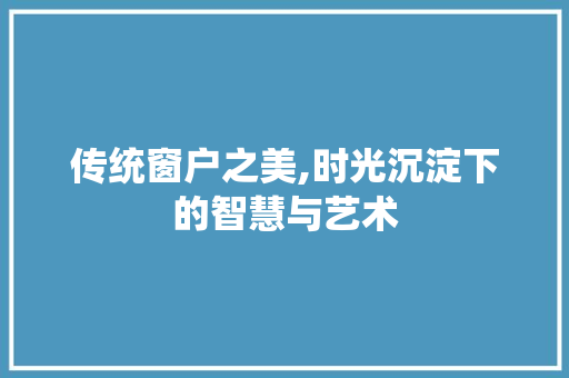 传统窗户之美,时光沉淀下的智慧与艺术 传统窗户之美,时光沉淀下的智慧与艺术 家居装饰