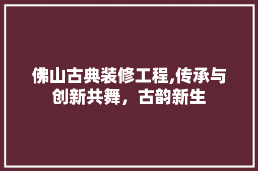 佛山古典装修工程,传承与创新共舞，古韵新生 佛山古典装修工程,传承与创新共舞，古韵新生 买房须知