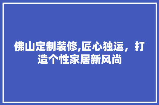 佛山定制装修,匠心独运，打造个性家居新风尚 佛山定制装修,匠心独运，打造个性家居新风尚 家居装饰