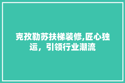 克孜勒苏扶梯装修,匠心独运，引领行业潮流 克孜勒苏扶梯装修,匠心独运，引领行业潮流 装修知识