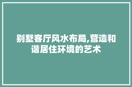 别墅客厅风水布局,营造和谐居住环境的艺术 别墅客厅风水布局,营造和谐居住环境的艺术 买房须知