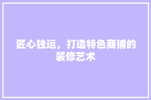 匠心独运，打造特色商铺的装修艺术 匠心独运，打造特色商铺的装修艺术 家居装饰