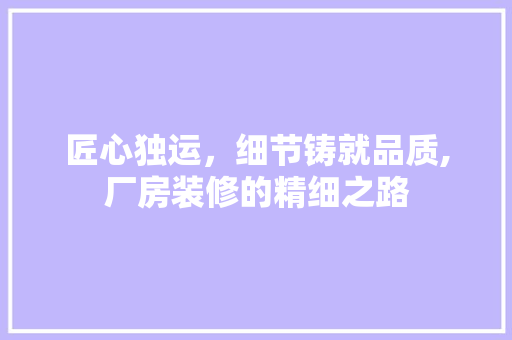 匠心独运，细节铸就品质,厂房装修的精细之路 匠心独运，细节铸就品质,厂房装修的精细之路 家居装饰