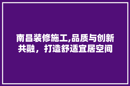 南昌装修施工,品质与创新共融，打造舒适宜居空间 南昌装修施工,品质与创新共融，打造舒适宜居空间 装修知识