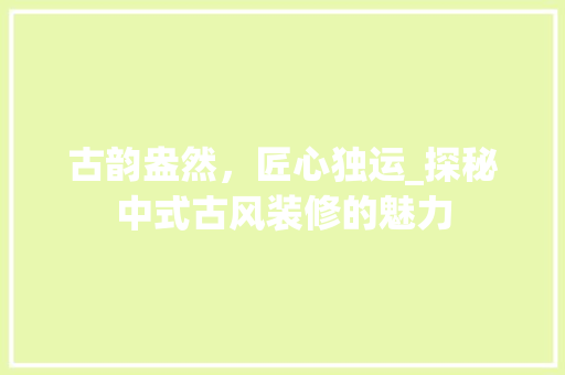 古韵盎然，匠心独运_探秘中式古风装修的魅力 古韵盎然，匠心独运_探秘中式古风装修的魅力 二手房