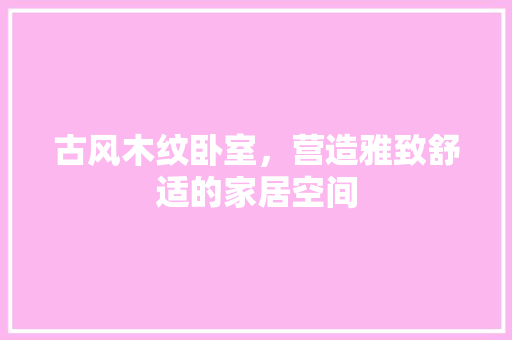 古风木纹卧室，营造雅致舒适的家居空间 古风木纹卧室，营造雅致舒适的家居空间 买房须知