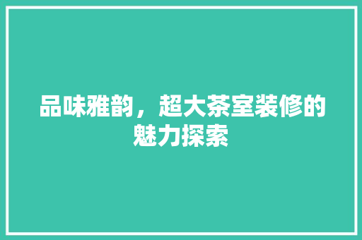 品味雅韵，超大茶室装修的魅力探索 品味雅韵，超大茶室装修的魅力探索 二手房