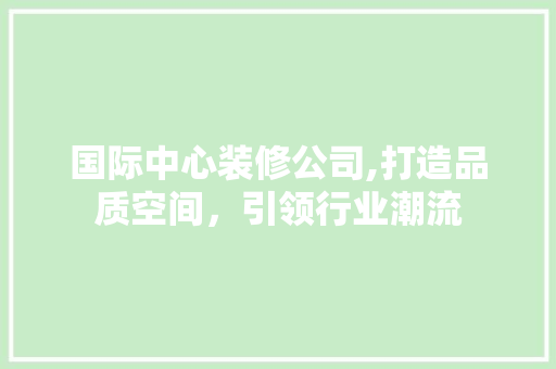 国际中心装修公司,打造品质空间，引领行业潮流 国际中心装修公司,打造品质空间，引领行业潮流 家居装饰