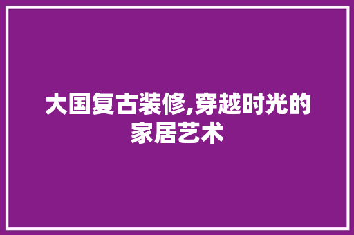 大国复古装修,穿越时光的家居艺术 大国复古装修,穿越时光的家居艺术 家居装饰