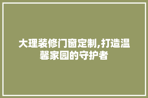 大理装修门窗定制,打造温馨家园的守护者 大理装修门窗定制,打造温馨家园的守护者 家居设计