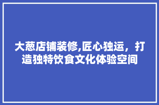 大葱店铺装修,匠心独运，打造独特饮食文化体验空间 大葱店铺装修,匠心独运，打造独特饮食文化体验空间 装修知识