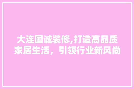 大连国诚装修,打造高品质家居生活，引领行业新风尚 大连国诚装修,打造高品质家居生活，引领行业新风尚 装修知识