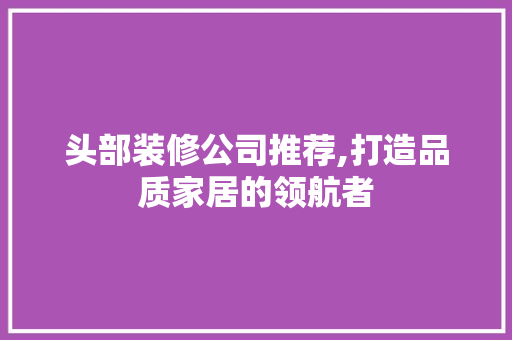 头部装修公司推荐,打造品质家居的领航者 头部装修公司推荐,打造品质家居的领航者 家居设计