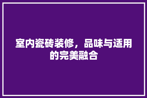 室内瓷砖装修，品味与适用的完美融合 室内瓷砖装修，品味与适用的完美融合 二手房