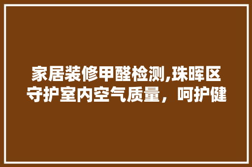 家居装修甲醛检测,珠晖区守护室内空气质量，呵护健康生活 家居装修甲醛检测,珠晖区守护室内空气质量，呵护健康生活 装修知识