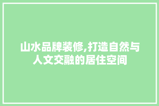 山水品牌装修,打造自然与人文交融的居住空间 山水品牌装修,打造自然与人文交融的居住空间 装修知识