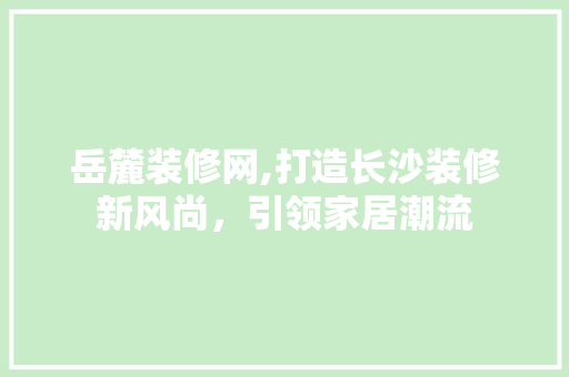 岳麓装修网,打造长沙装修新风尚，引领家居潮流 岳麓装修网,打造长沙装修新风尚，引领家居潮流 家居设计