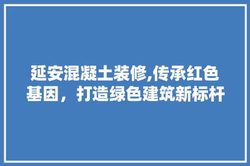 延安混凝土装修,传承红色基因，打造绿色建筑新标杆 延安混凝土装修,传承红色基因，打造绿色建筑新标杆 家居装饰