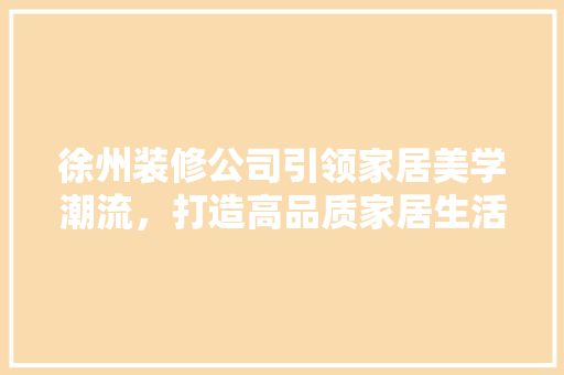 徐州装修公司引领家居美学潮流，打造高品质家居生活 徐州装修公司引领家居美学潮流，打造高品质家居生活 装修知识