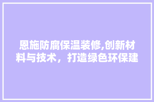 恩施防腐保温装修,创新材料与技术，打造绿色环保建筑新篇章 恩施防腐保温装修,创新材料与技术，打造绿色环保建筑新篇章 家居设计