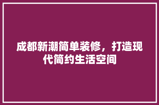 成都新潮简单装修，打造现代简约生活空间 成都新潮简单装修，打造现代简约生活空间 家居设计