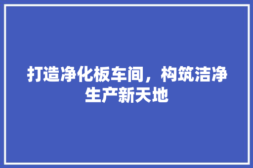 打造净化板车间，构筑洁净生产新天地 打造净化板车间，构筑洁净生产新天地 买房须知