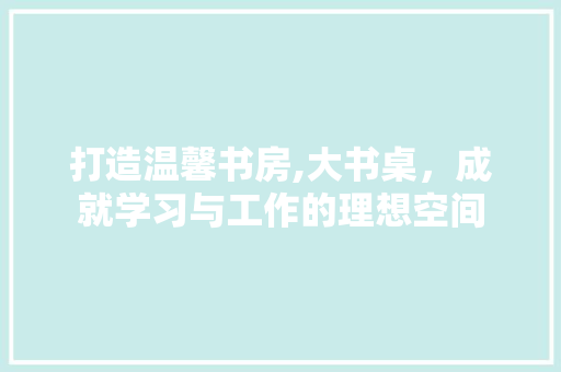 打造温馨书房,大书桌，成就学习与工作的理想空间 打造温馨书房,大书桌，成就学习与工作的理想空间 装修知识
