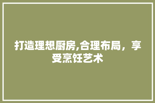 打造理想厨房,合理布局，享受烹饪艺术 打造理想厨房,合理布局，享受烹饪艺术 买房须知