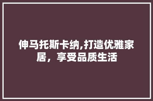 伸马托斯卡纳,打造优雅家居，享受品质生活 伸马托斯卡纳,打造优雅家居，享受品质生活 家居设计