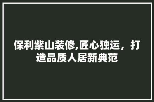 保利紫山装修,匠心独运，打造品质人居新典范 保利紫山装修,匠心独运，打造品质人居新典范 家居装饰