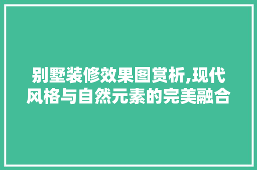 别墅装修效果图赏析,现代风格与自然元素的完美融合 别墅装修效果图赏析,现代风格与自然元素的完美融合 家居装饰