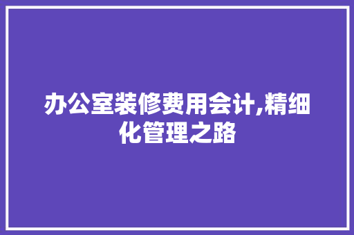 办公室装修费用会计,精细化管理之路 办公室装修费用会计,精细化管理之路 买房须知