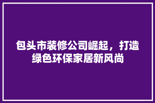 包头市装修公司崛起，打造绿色环保家居新风尚 包头市装修公司崛起，打造绿色环保家居新风尚 二手房