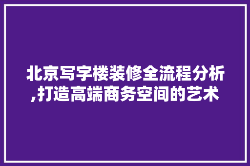 北京写字楼装修全流程分析,打造高端商务空间的艺术之旅 北京写字楼装修全流程分析,打造高端商务空间的艺术之旅 二手房
