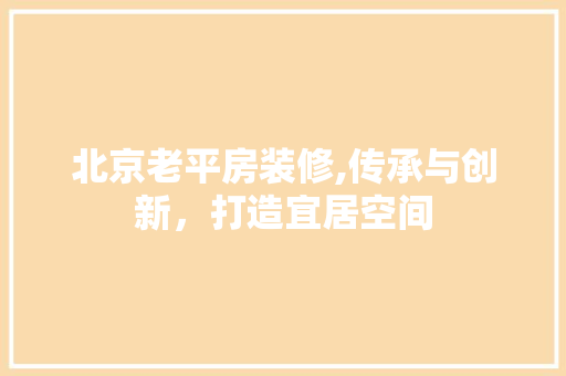 北京老平房装修,传承与创新，打造宜居空间 北京老平房装修,传承与创新，打造宜居空间 买房须知