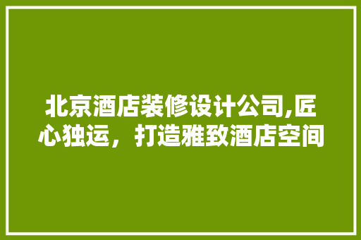 北京酒店装修设计公司,匠心独运，打造雅致酒店空间 北京酒店装修设计公司,匠心独运，打造雅致酒店空间 二手房