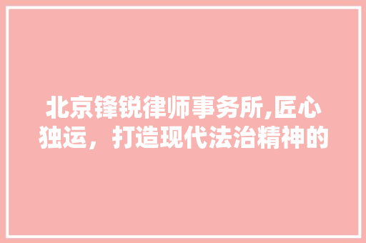北京锋锐律师事务所,匠心独运，打造现代法治精神的象征 北京锋锐律师事务所,匠心独运，打造现代法治精神的象征 二手房